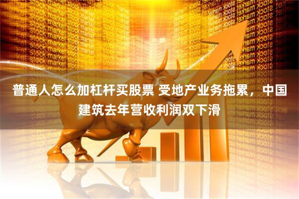 普通人怎么加杠杆买股票 受地产业务拖累,中国建筑去年营收利润双下滑