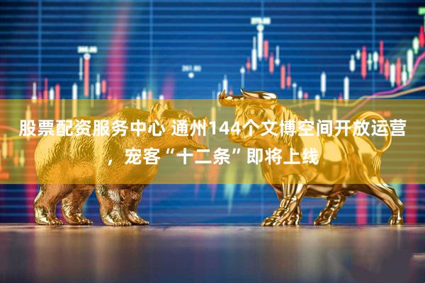 股票配资服务中心 通州144个文博空间开放运营，宠客“十二条”即将上线