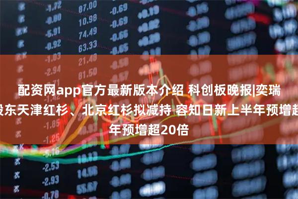 配资网app官方最新版本介绍 科创板晚报|奕瑞科技股东天津红杉、北京红杉拟减持 容知日新上半年预增超20倍