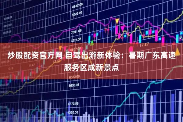 炒股配资官方网 自驾出游新体验：暑期广东高速服务区成新景点