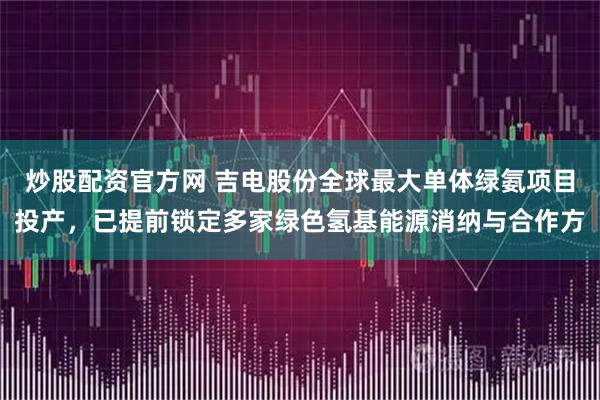 炒股配资官方网 吉电股份全球最大单体绿氨项目投产，已提前锁定多家绿色氢基能源消纳与合作方
