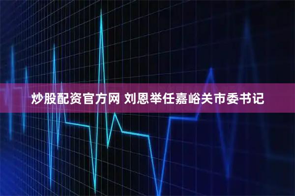 炒股配资官方网 刘恩举任嘉峪关市委书记