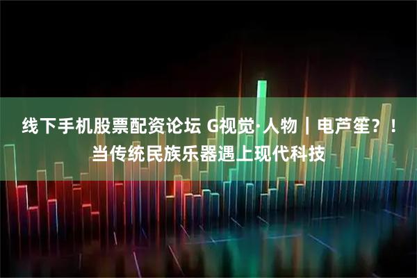 线下手机股票配资论坛 G视觉·人物｜电芦笙？！当传统民族乐器遇上现代科技