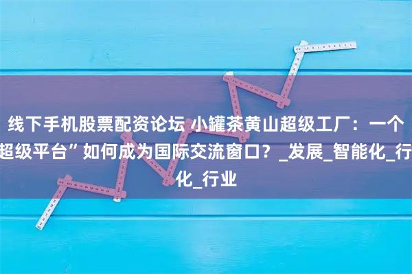 线下手机股票配资论坛 小罐茶黄山超级工厂：一个“超级平台”如何成为国际交流窗口？_发展_智能化_行业