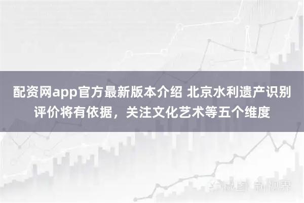 配资网app官方最新版本介绍 北京水利遗产识别评价将有依据，关注文化艺术等五个维度