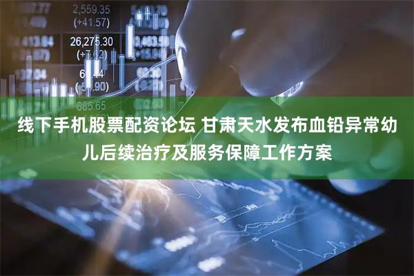 线下手机股票配资论坛 甘肃天水发布血铅异常幼儿后续治疗及服务保障工作方案