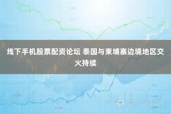 线下手机股票配资论坛 泰国与柬埔寨边境地区交火持续