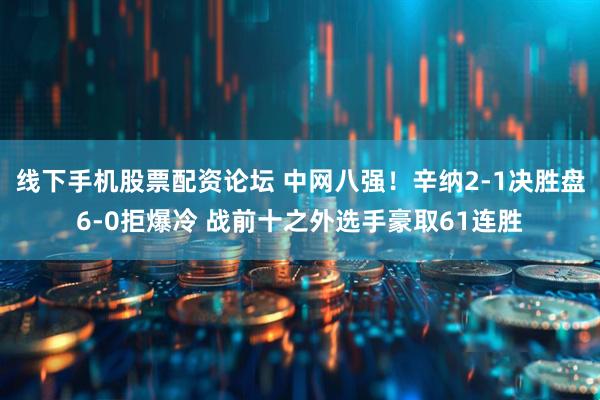 线下手机股票配资论坛 中网八强！辛纳2-1决胜盘6-0拒爆冷 战前十之外选手豪取61连胜