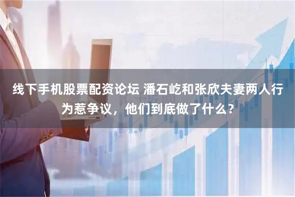 线下手机股票配资论坛 潘石屹和张欣夫妻两人行为惹争议，他们到底做了什么？